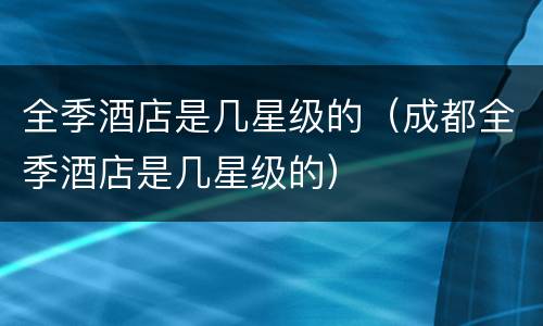 全季酒店是几星级的（成都全季酒店是几星级的）