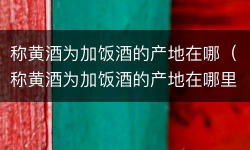 称黄酒为加饭酒的产地在哪（称黄酒为加饭酒的产地在哪里）