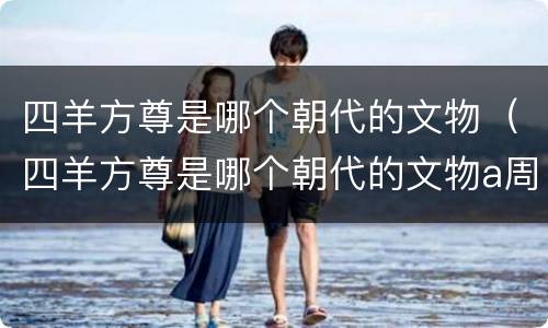 四羊方尊是哪个朝代的文物（四羊方尊是哪个朝代的文物a周b元c商d夏）