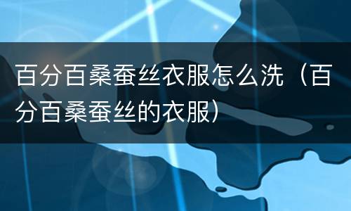 百分百桑蚕丝衣服怎么洗（百分百桑蚕丝的衣服）