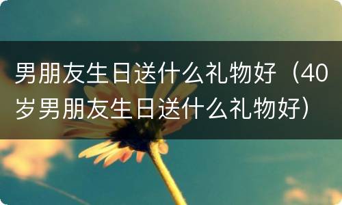 男朋友生日送什么礼物好（40岁男朋友生日送什么礼物好）