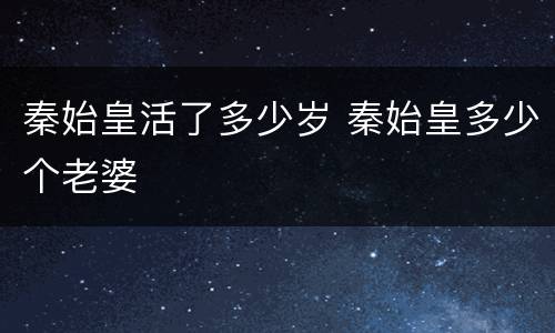 秦始皇活了多少岁 秦始皇多少个老婆