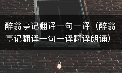醉翁亭记翻译一句一译（醉翁亭记翻译一句一译翻译朗诵）