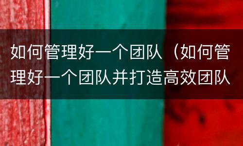 如何管理好一个团队（如何管理好一个团队并打造高效团队）