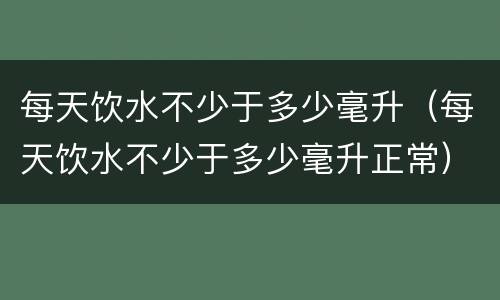 每天饮水不少于多少毫升（每天饮水不少于多少毫升正常）