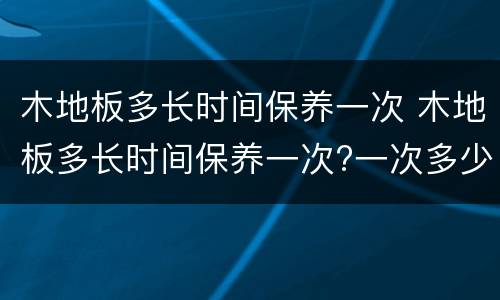 木地板多长时间保养一次 木地板多长时间保养一次?一次多少钱米