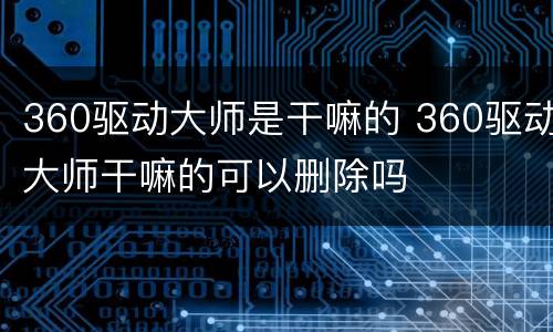 360驱动大师是干嘛的 360驱动大师干嘛的可以删除吗