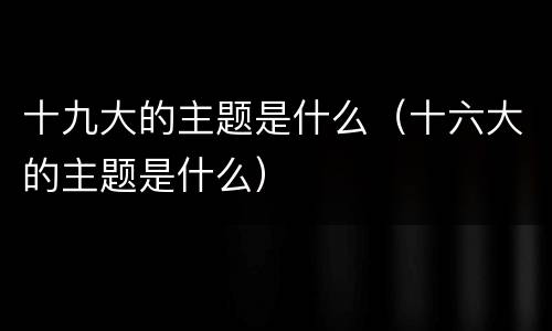 十九大的主题是什么（十六大的主题是什么）