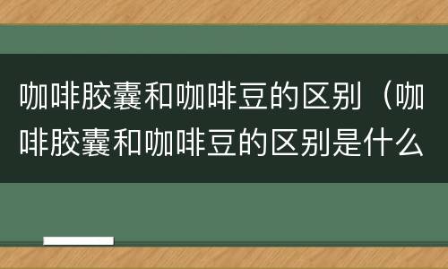 咖啡胶囊和咖啡豆的区别（咖啡胶囊和咖啡豆的区别是什么）
