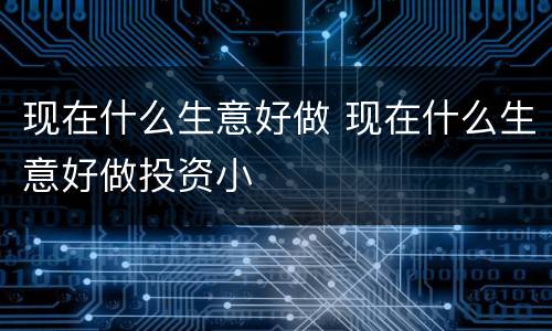 现在什么生意好做 现在什么生意好做投资小