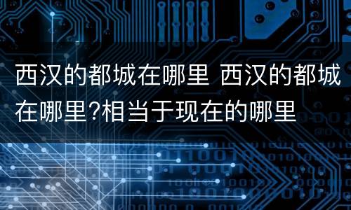 西汉的都城在哪里 西汉的都城在哪里?相当于现在的哪里