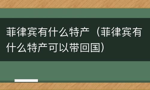 菲律宾有什么特产（菲律宾有什么特产可以带回国）