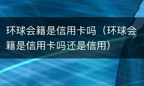 环球会籍是信用卡吗（环球会籍是信用卡吗还是信用）