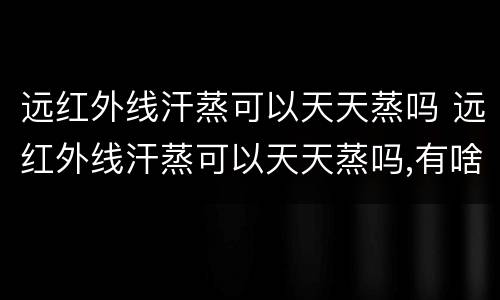 远红外线汗蒸可以天天蒸吗 远红外线汗蒸可以天天蒸吗,有啥害处吗