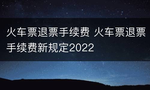火车票退票手续费 火车票退票手续费新规定2022