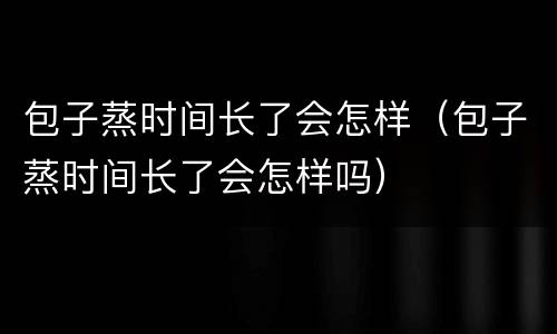 包子蒸时间长了会怎样（包子蒸时间长了会怎样吗）