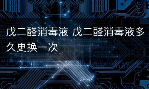 戊二醛消毒液 戊二醛消毒液多久更换一次