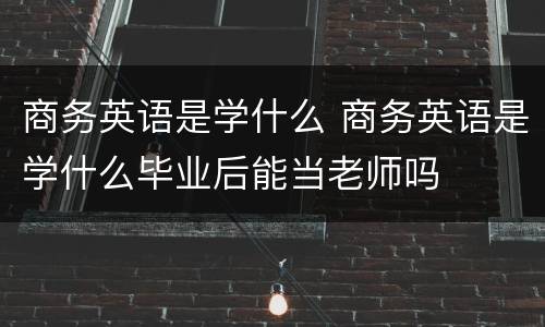 商务英语是学什么 商务英语是学什么毕业后能当老师吗