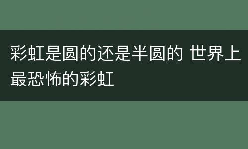 彩虹是圆的还是半圆的 世界上最恐怖的彩虹