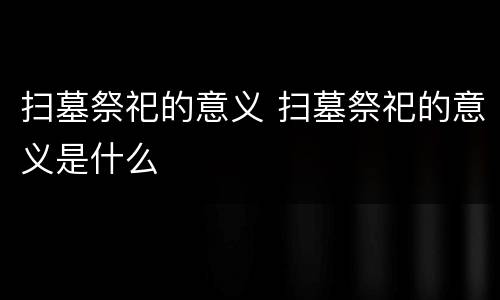 扫墓祭祀的意义 扫墓祭祀的意义是什么