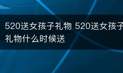520送女孩子礼物 520送女孩子礼物什么时候送