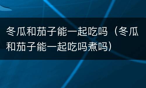 冬瓜和茄子能一起吃吗（冬瓜和茄子能一起吃吗煮吗）