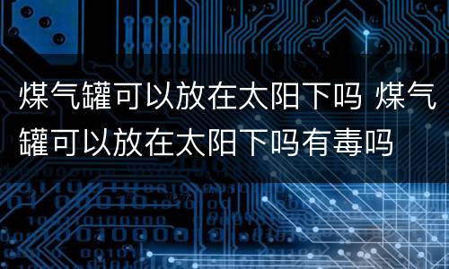 煤气罐可以放在太阳下吗 煤气罐可以放在太阳下吗有毒吗