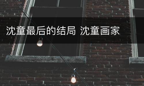 沈童最后的结局 沈童画家