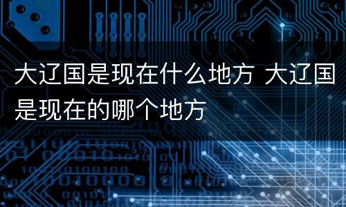 大辽国是现在什么地方 大辽国是现在的哪个地方