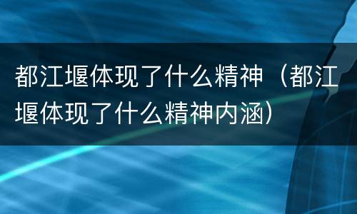 都江堰体现了什么精神（都江堰体现了什么精神内涵）