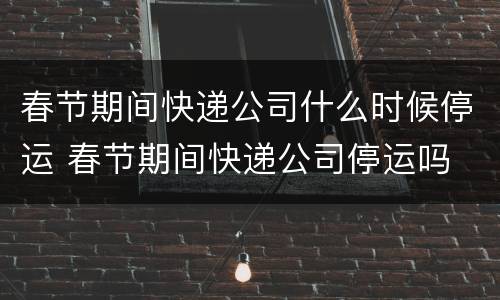 春节期间快递公司什么时候停运 春节期间快递公司停运吗