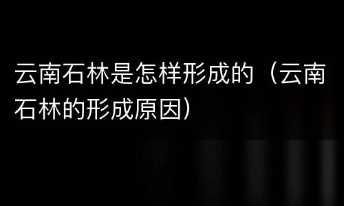 云南石林是怎样形成的（云南石林的形成原因）
