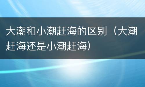 大潮和小潮赶海的区别（大潮赶海还是小潮赶海）