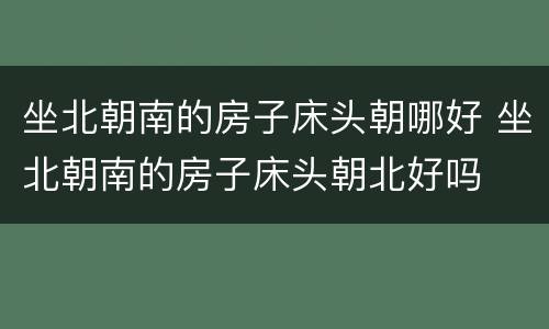 坐北朝南的房子床头朝哪好 坐北朝南的房子床头朝北好吗