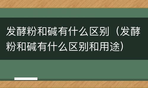 发酵粉和碱有什么区别（发酵粉和碱有什么区别和用途）
