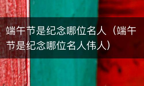 端午节是纪念哪位名人（端午节是纪念哪位名人伟人）