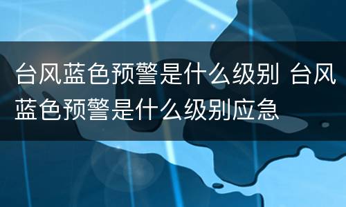 台风蓝色预警是什么级别 台风蓝色预警是什么级别应急