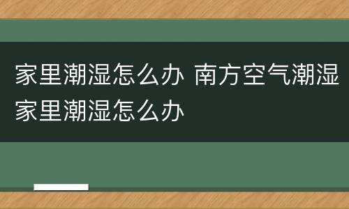 家里潮湿怎么办 南方空气潮湿家里潮湿怎么办