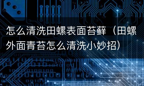 怎么清洗田螺表面苔藓（田螺外面青苔怎么清洗小妙招）