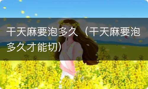 干天麻要泡多久（干天麻要泡多久才能切）