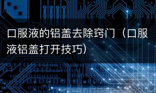 口服液的铝盖去除窍门（口服液铝盖打开技巧）
