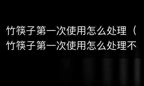 竹筷子第一次使用怎么处理（竹筷子第一次使用怎么处理不变形）