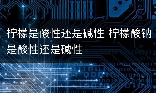 柠檬是酸性还是碱性 柠檬酸钠是酸性还是碱性