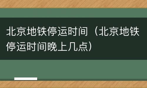 北京地铁停运时间（北京地铁停运时间晚上几点）