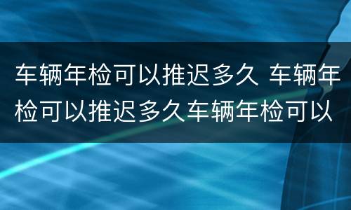 车辆年检可以推迟多久 车辆年检可以推迟多久车辆年检可以推迟吗?