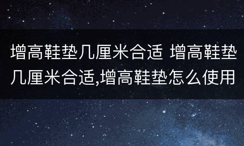 增高鞋垫几厘米合适 增高鞋垫几厘米合适,增高鞋垫怎么使用