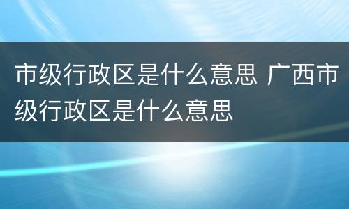 市级行政区是什么意思 广西市级行政区是什么意思
