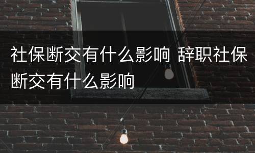 社保断交有什么影响 辞职社保断交有什么影响