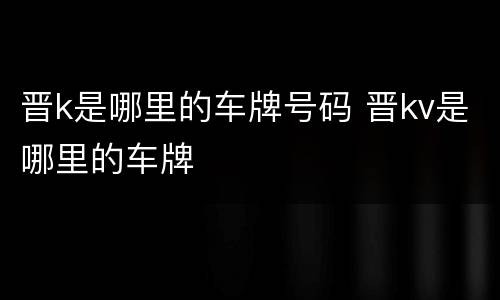 晋k是哪里的车牌号码 晋kv是哪里的车牌