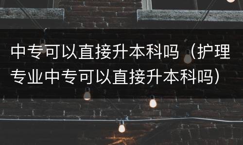 中专可以直接升本科吗（护理专业中专可以直接升本科吗）